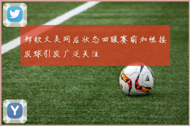 郑钦文美网后状态回暖赛前加练接发球引发广泛关注