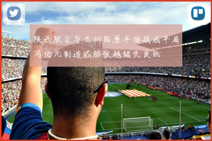 陕西联合与兰州陇原半场战成平局冯伯元制造威胁张越错失良机