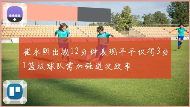 崔永熙出战12分钟表现平平仅得3分1篮板球队需加强进攻效率