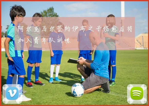 阿尔克马尔签约伊布之子伤愈后将加入青年队训练