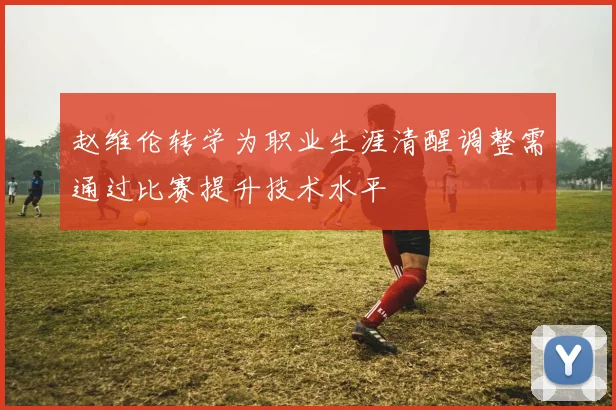 赵维伦转学为职业生涯清醒调整需通过比赛提升技术水平