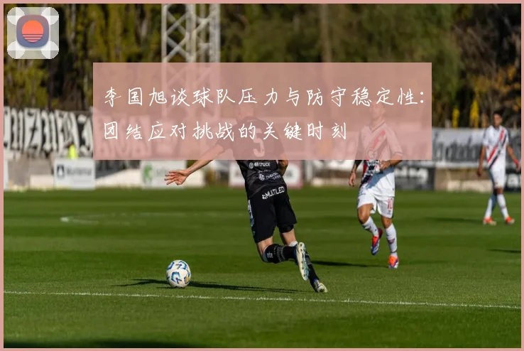 李国旭谈球队压力与防守稳定性：团结应对挑战的关键时刻