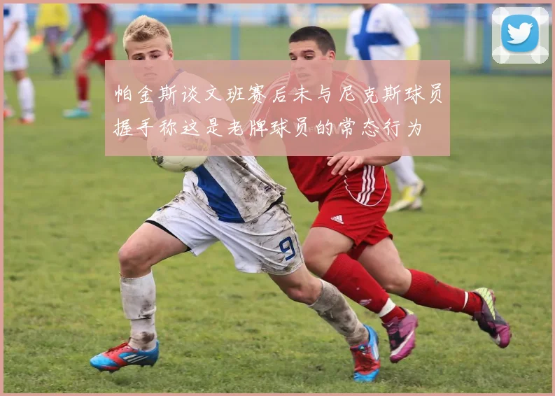 帕金斯谈文班赛后未与尼克斯球员握手称这是老牌球员的常态行为