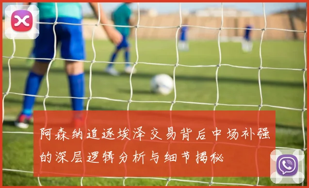 阿森纳追逐埃泽交易背后中场补强的深层逻辑分析与细节揭秘