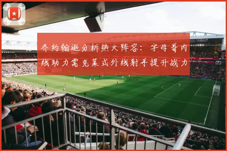 乔约翰逊分析热火阵容：字母哥内线助力需克莱式外线射手提升战力
