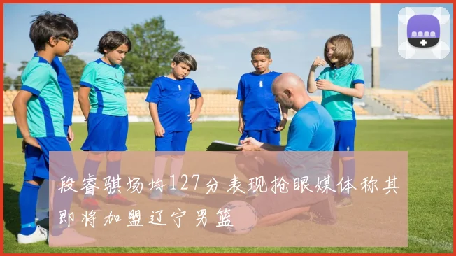 段睿骐场均127分表现抢眼媒体称其即将加盟辽宁男篮
