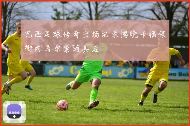 巴西足球传奇出场记录揭晓卡福领衔内马尔紧随其后